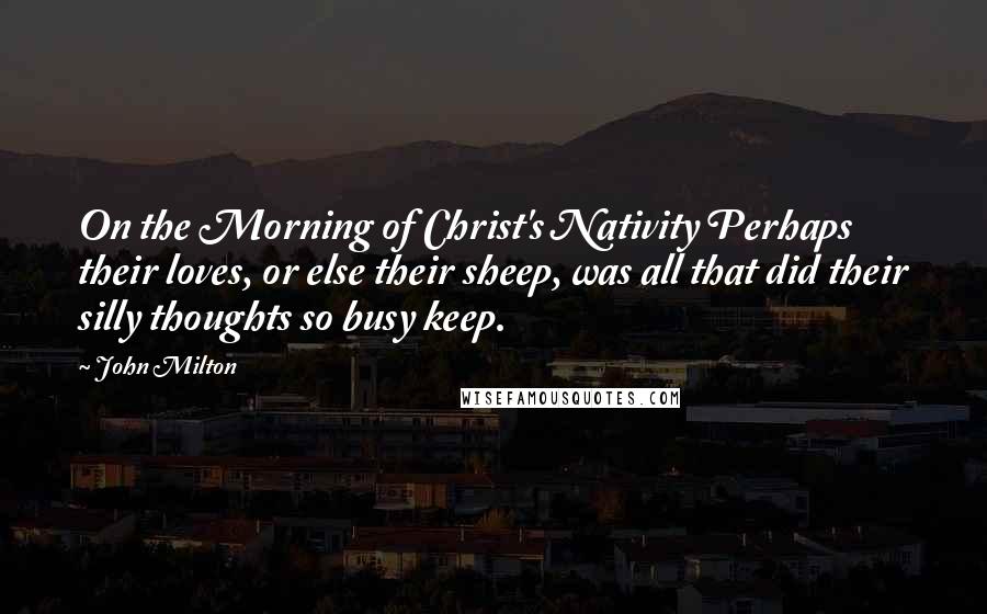 John Milton Quotes: On the Morning of Christ's Nativity Perhaps their loves, or else their sheep, was all that did their silly thoughts so busy keep.