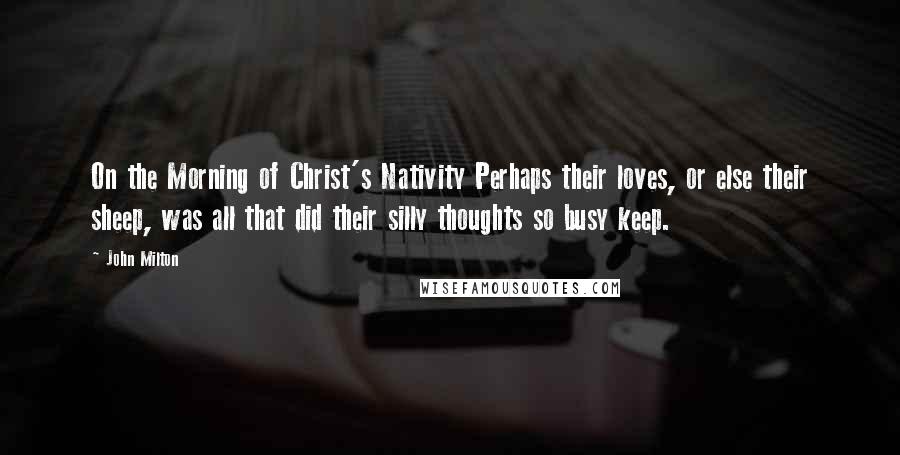 John Milton Quotes: On the Morning of Christ's Nativity Perhaps their loves, or else their sheep, was all that did their silly thoughts so busy keep.