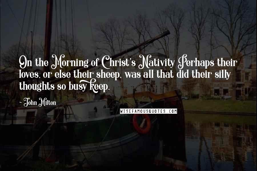 John Milton Quotes: On the Morning of Christ's Nativity Perhaps their loves, or else their sheep, was all that did their silly thoughts so busy keep.