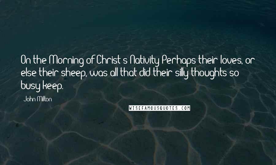 John Milton Quotes: On the Morning of Christ's Nativity Perhaps their loves, or else their sheep, was all that did their silly thoughts so busy keep.