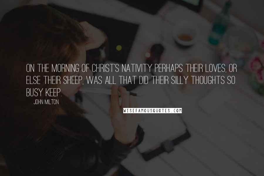 John Milton Quotes: On the Morning of Christ's Nativity Perhaps their loves, or else their sheep, was all that did their silly thoughts so busy keep.