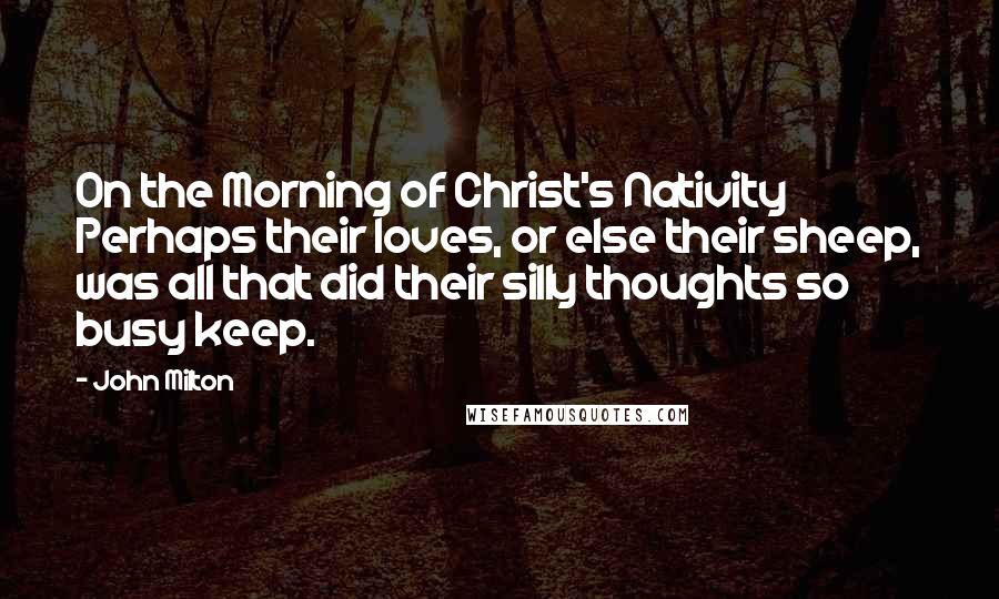 John Milton Quotes: On the Morning of Christ's Nativity Perhaps their loves, or else their sheep, was all that did their silly thoughts so busy keep.