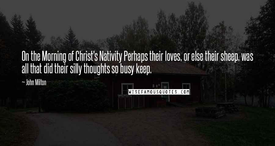 John Milton Quotes: On the Morning of Christ's Nativity Perhaps their loves, or else their sheep, was all that did their silly thoughts so busy keep.