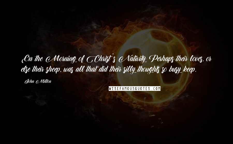 John Milton Quotes: On the Morning of Christ's Nativity Perhaps their loves, or else their sheep, was all that did their silly thoughts so busy keep.