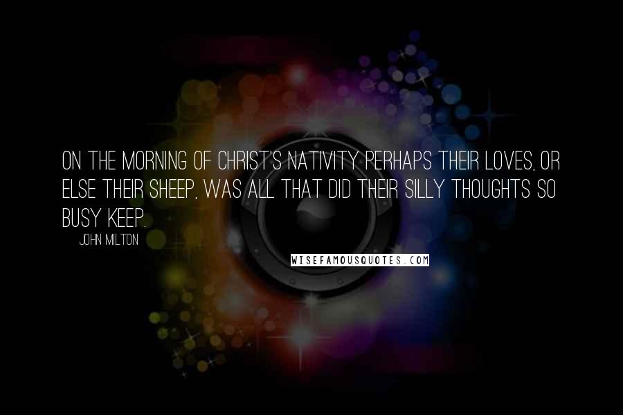 John Milton Quotes: On the Morning of Christ's Nativity Perhaps their loves, or else their sheep, was all that did their silly thoughts so busy keep.