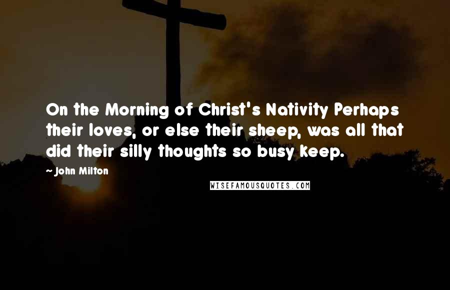 John Milton Quotes: On the Morning of Christ's Nativity Perhaps their loves, or else their sheep, was all that did their silly thoughts so busy keep.