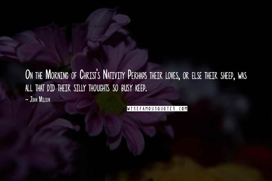 John Milton Quotes: On the Morning of Christ's Nativity Perhaps their loves, or else their sheep, was all that did their silly thoughts so busy keep.