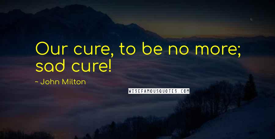 John Milton Quotes: Our cure, to be no more; sad cure!