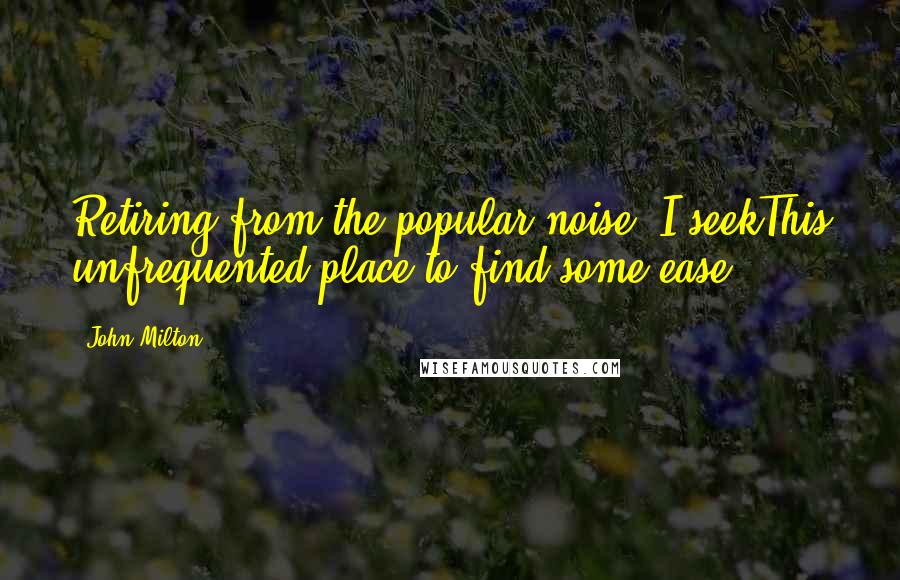 John Milton Quotes: Retiring from the popular noise, I seekThis unfrequented place to find some ease.