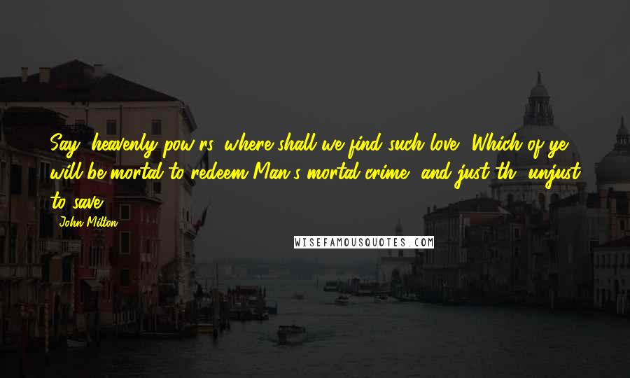 John Milton Quotes: Say, heavenly pow'rs, where shall we find such love? Which of ye will be mortal to redeem Man's mortal crime, and just th' unjust to save.