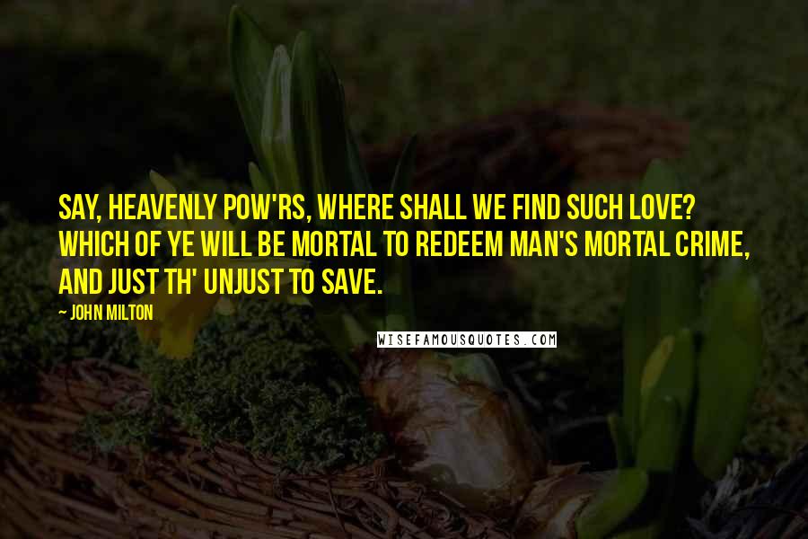 John Milton Quotes: Say, heavenly pow'rs, where shall we find such love? Which of ye will be mortal to redeem Man's mortal crime, and just th' unjust to save.