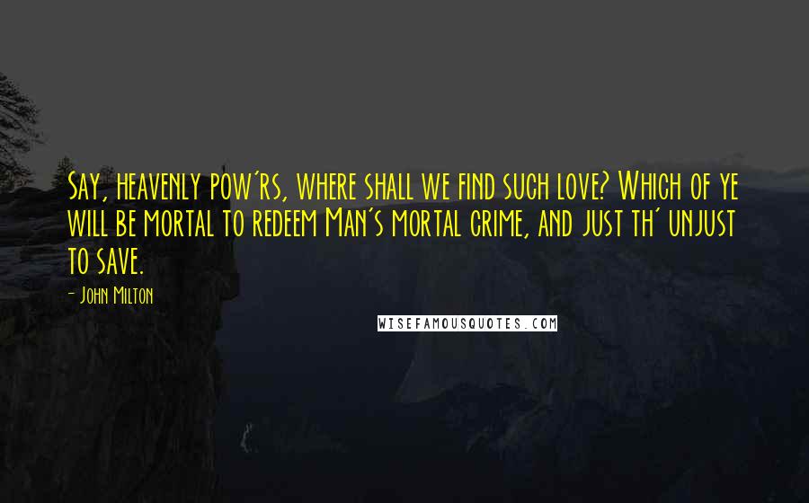 John Milton Quotes: Say, heavenly pow'rs, where shall we find such love? Which of ye will be mortal to redeem Man's mortal crime, and just th' unjust to save.