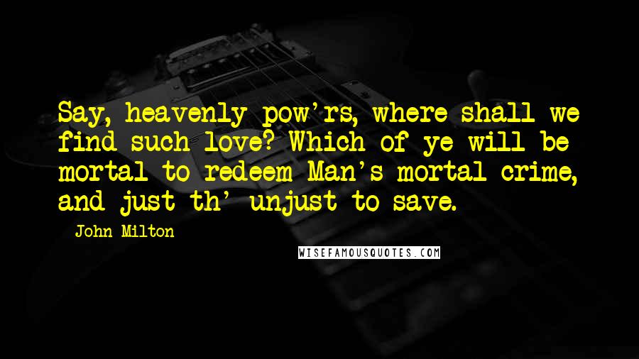 John Milton Quotes: Say, heavenly pow'rs, where shall we find such love? Which of ye will be mortal to redeem Man's mortal crime, and just th' unjust to save.
