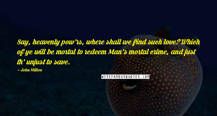 John Milton Quotes: Say, heavenly pow'rs, where shall we find such love? Which of ye will be mortal to redeem Man's mortal crime, and just th' unjust to save.