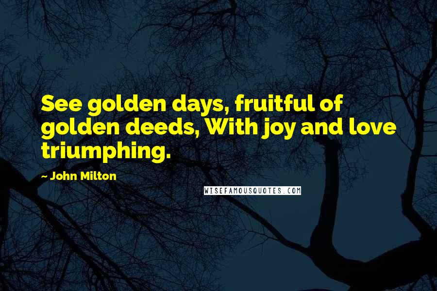 John Milton Quotes: See golden days, fruitful of golden deeds, With joy and love triumphing.