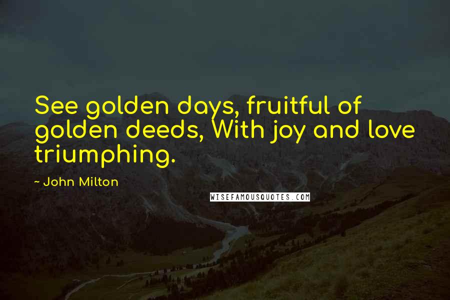 John Milton Quotes: See golden days, fruitful of golden deeds, With joy and love triumphing.