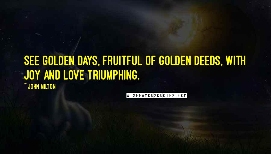 John Milton Quotes: See golden days, fruitful of golden deeds, With joy and love triumphing.