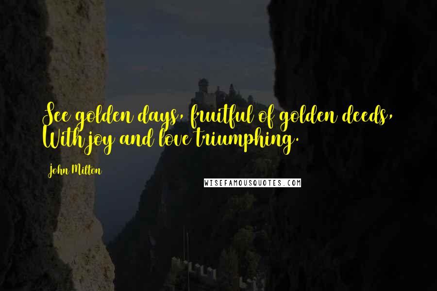 John Milton Quotes: See golden days, fruitful of golden deeds, With joy and love triumphing.