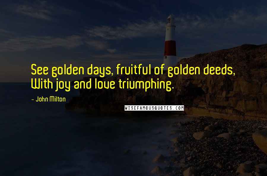 John Milton Quotes: See golden days, fruitful of golden deeds, With joy and love triumphing.