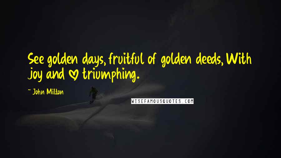 John Milton Quotes: See golden days, fruitful of golden deeds, With joy and love triumphing.