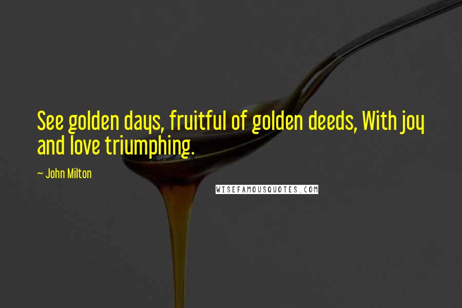 John Milton Quotes: See golden days, fruitful of golden deeds, With joy and love triumphing.