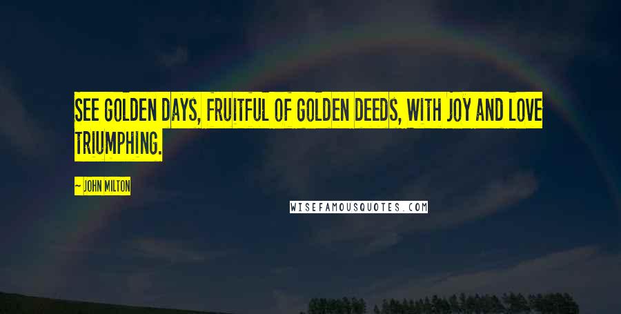 John Milton Quotes: See golden days, fruitful of golden deeds, With joy and love triumphing.