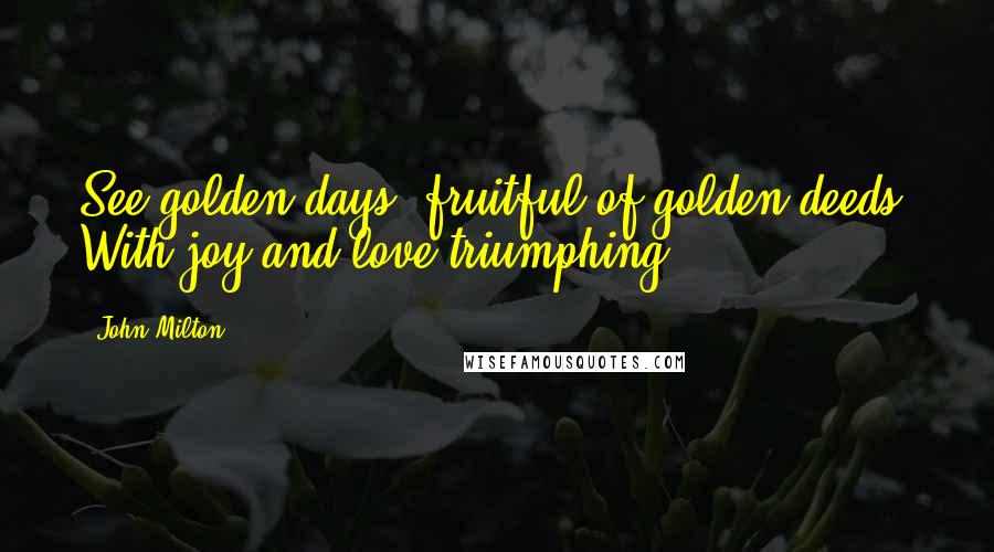 John Milton Quotes: See golden days, fruitful of golden deeds, With joy and love triumphing.