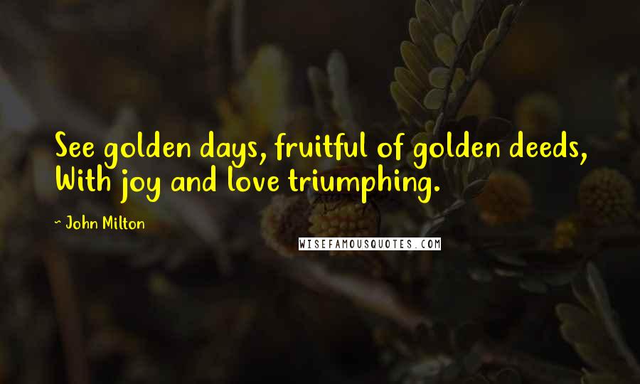 John Milton Quotes: See golden days, fruitful of golden deeds, With joy and love triumphing.