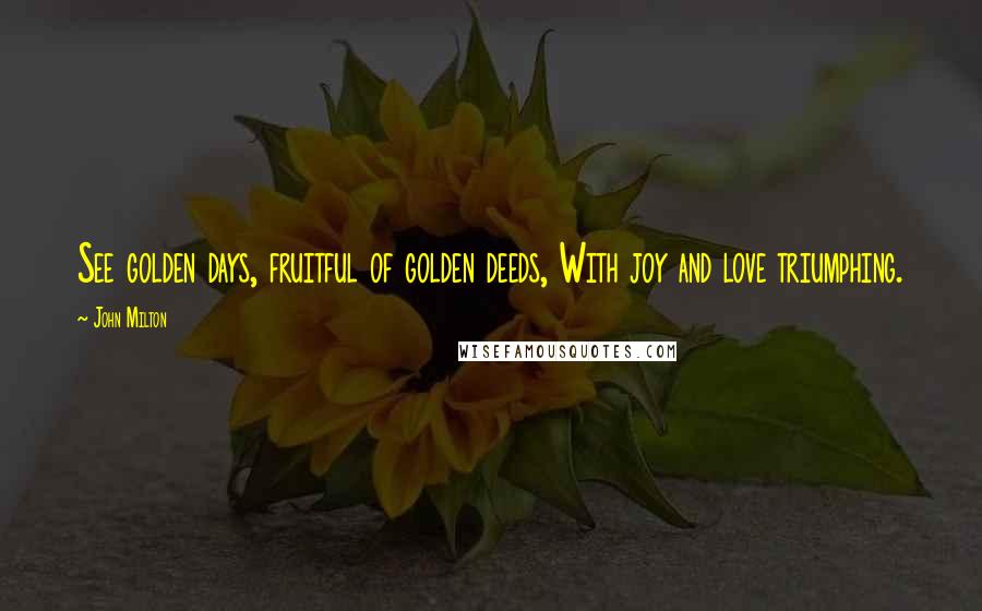 John Milton Quotes: See golden days, fruitful of golden deeds, With joy and love triumphing.