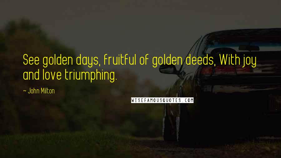 John Milton Quotes: See golden days, fruitful of golden deeds, With joy and love triumphing.