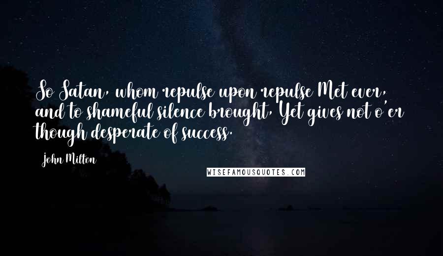 John Milton Quotes: So Satan, whom repulse upon repulse Met ever, and to shameful silence brought, Yet gives not o'er though desperate of success.