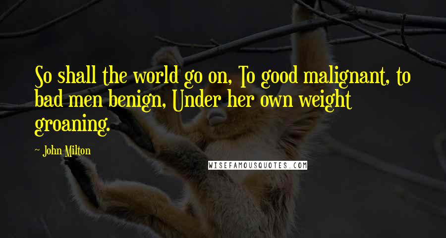 John Milton Quotes: So shall the world go on, To good malignant, to bad men benign, Under her own weight groaning.