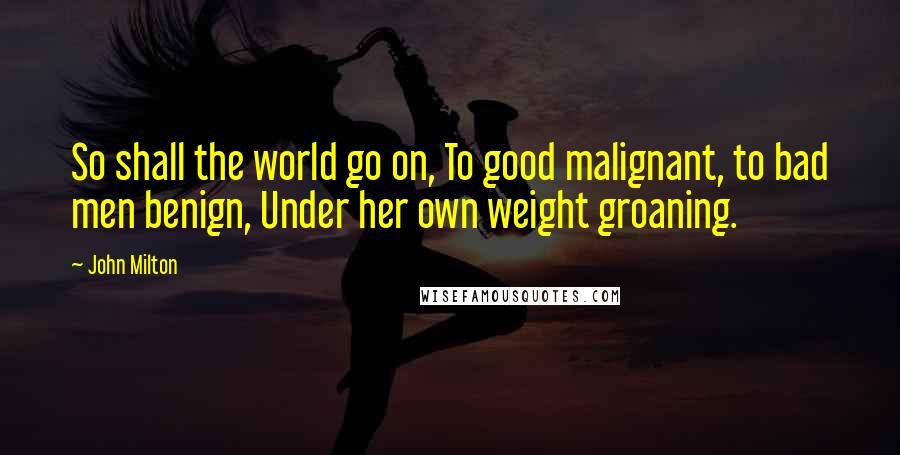 John Milton Quotes: So shall the world go on, To good malignant, to bad men benign, Under her own weight groaning.
