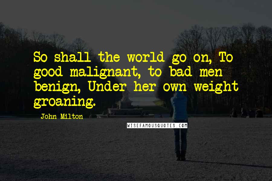 John Milton Quotes: So shall the world go on, To good malignant, to bad men benign, Under her own weight groaning.