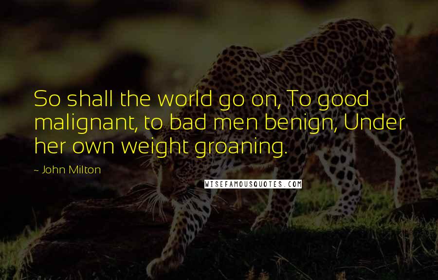 John Milton Quotes: So shall the world go on, To good malignant, to bad men benign, Under her own weight groaning.