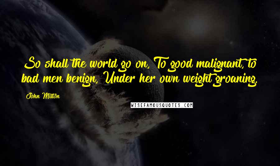 John Milton Quotes: So shall the world go on, To good malignant, to bad men benign, Under her own weight groaning.