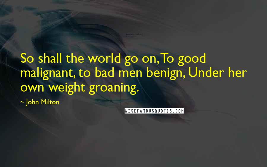 John Milton Quotes: So shall the world go on, To good malignant, to bad men benign, Under her own weight groaning.