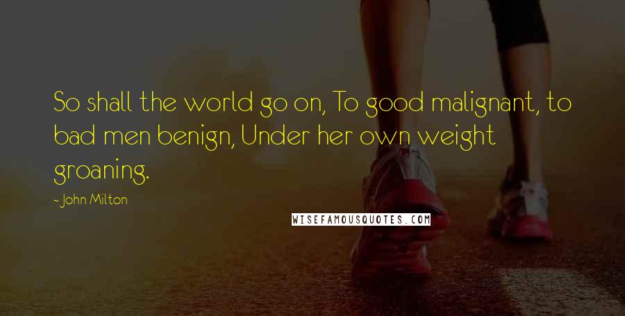 John Milton Quotes: So shall the world go on, To good malignant, to bad men benign, Under her own weight groaning.