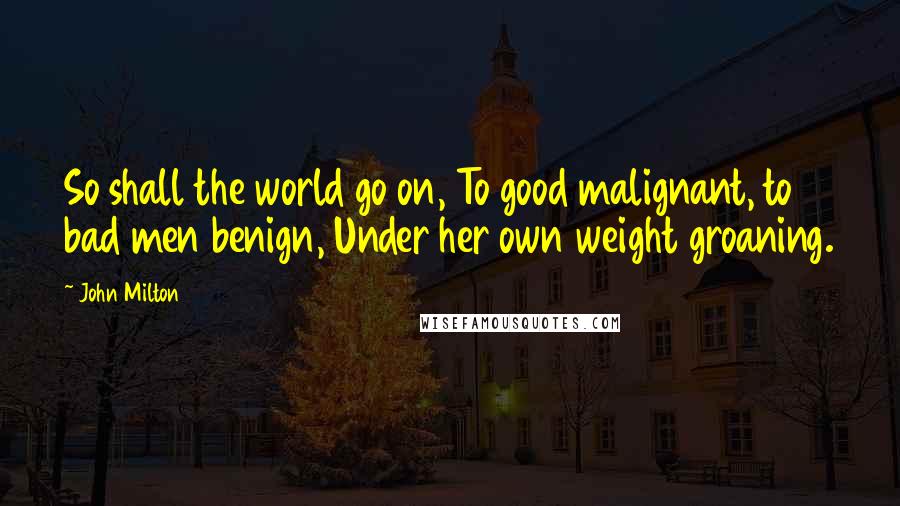 John Milton Quotes: So shall the world go on, To good malignant, to bad men benign, Under her own weight groaning.