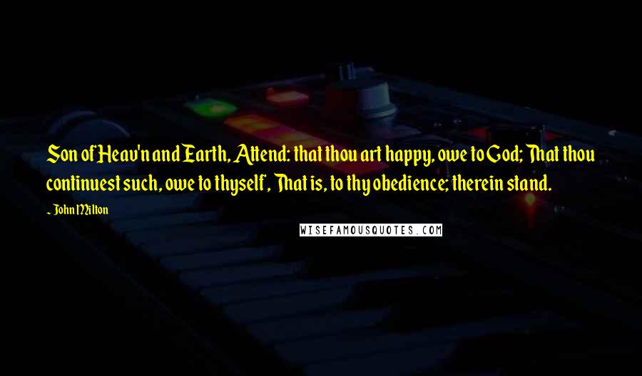 John Milton Quotes: Son of Heav'n and Earth, Attend: that thou art happy, owe to God; That thou continuest such, owe to thyself, That is, to thy obedience; therein stand.