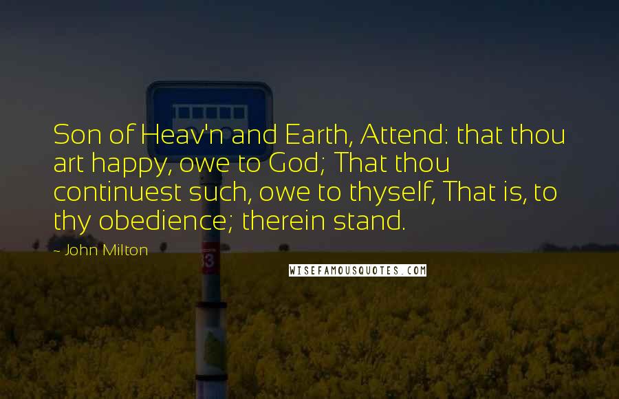 John Milton Quotes: Son of Heav'n and Earth, Attend: that thou art happy, owe to God; That thou continuest such, owe to thyself, That is, to thy obedience; therein stand.