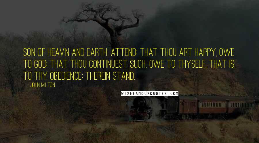 John Milton Quotes: Son of Heav'n and Earth, Attend: that thou art happy, owe to God; That thou continuest such, owe to thyself, That is, to thy obedience; therein stand.