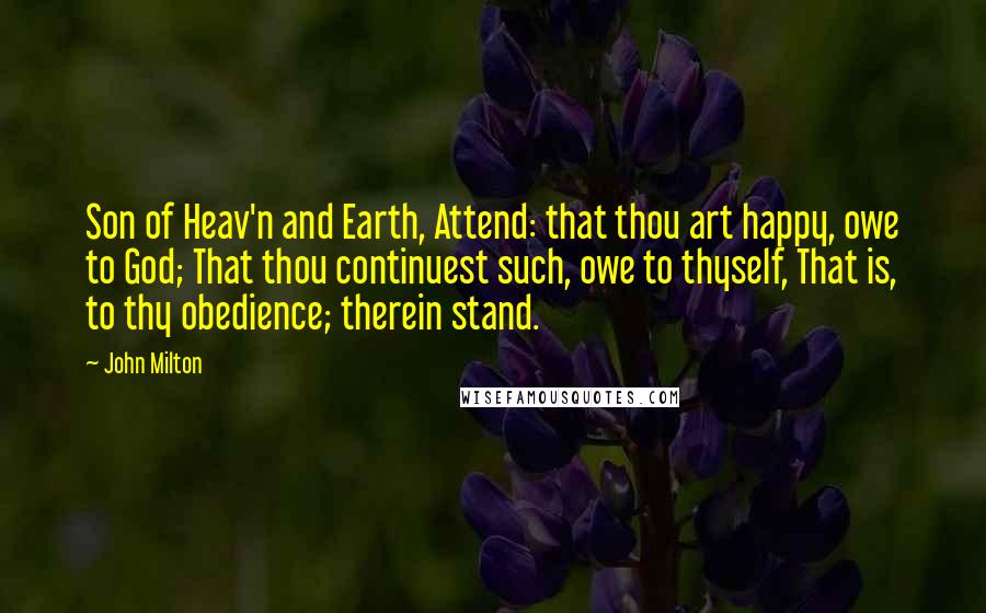 John Milton Quotes: Son of Heav'n and Earth, Attend: that thou art happy, owe to God; That thou continuest such, owe to thyself, That is, to thy obedience; therein stand.