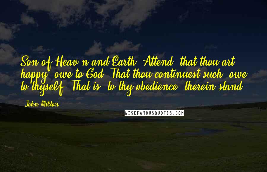 John Milton Quotes: Son of Heav'n and Earth, Attend: that thou art happy, owe to God; That thou continuest such, owe to thyself, That is, to thy obedience; therein stand.