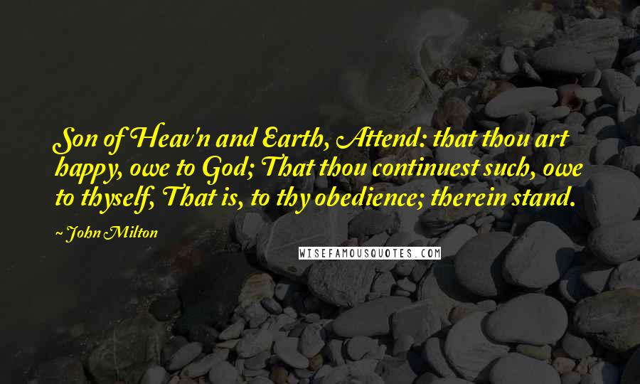 John Milton Quotes: Son of Heav'n and Earth, Attend: that thou art happy, owe to God; That thou continuest such, owe to thyself, That is, to thy obedience; therein stand.