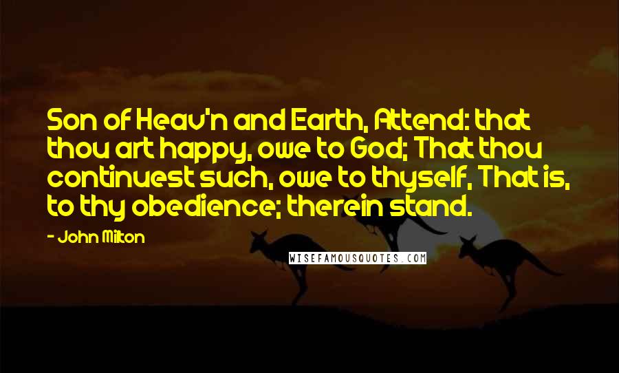 John Milton Quotes: Son of Heav'n and Earth, Attend: that thou art happy, owe to God; That thou continuest such, owe to thyself, That is, to thy obedience; therein stand.