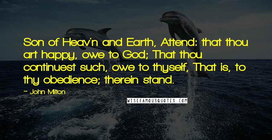 John Milton Quotes: Son of Heav'n and Earth, Attend: that thou art happy, owe to God; That thou continuest such, owe to thyself, That is, to thy obedience; therein stand.