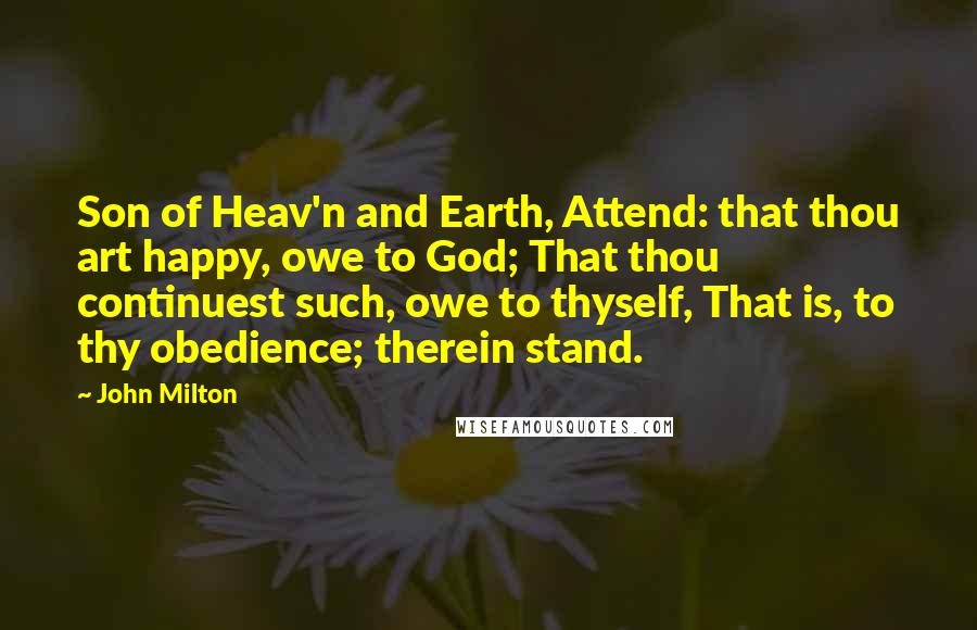 John Milton Quotes: Son of Heav'n and Earth, Attend: that thou art happy, owe to God; That thou continuest such, owe to thyself, That is, to thy obedience; therein stand.