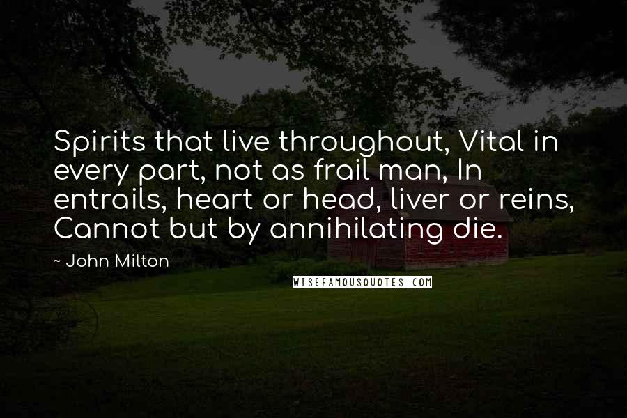 John Milton Quotes: Spirits that live throughout, Vital in every part, not as frail man, In entrails, heart or head, liver or reins, Cannot but by annihilating die.