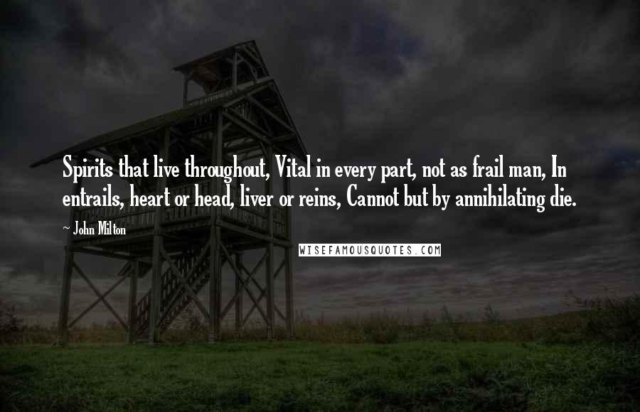 John Milton Quotes: Spirits that live throughout, Vital in every part, not as frail man, In entrails, heart or head, liver or reins, Cannot but by annihilating die.